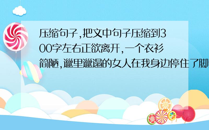 压缩句子,把文中句子压缩到300字左右正欲离开,一个衣衫简陋,邋里邋遢的女人在我身边停住了脚步,手里提着蛇皮袋,满满的一袋,应该是废品吧看她疲惫的表情,我起身让座,她摇摇手示意我不