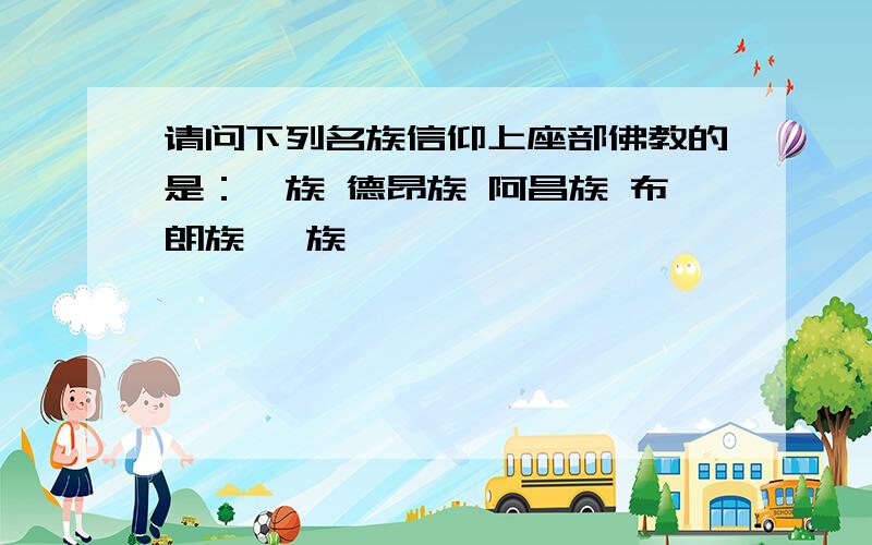 请问下列名族信仰上座部佛教的是：傣族 德昂族 阿昌族 布朗族 佤族