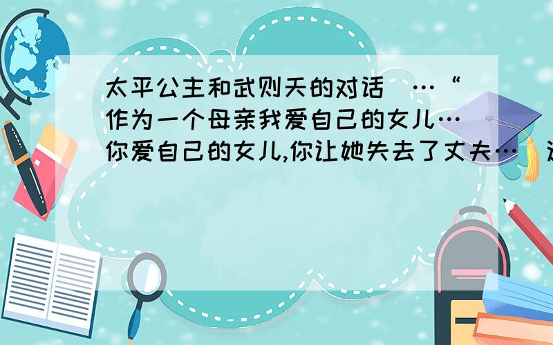 太平公主和武则天的对话（…“作为一个母亲我爱自己的女儿…你爱自己的女儿,你让她失去了丈夫…）这句话~