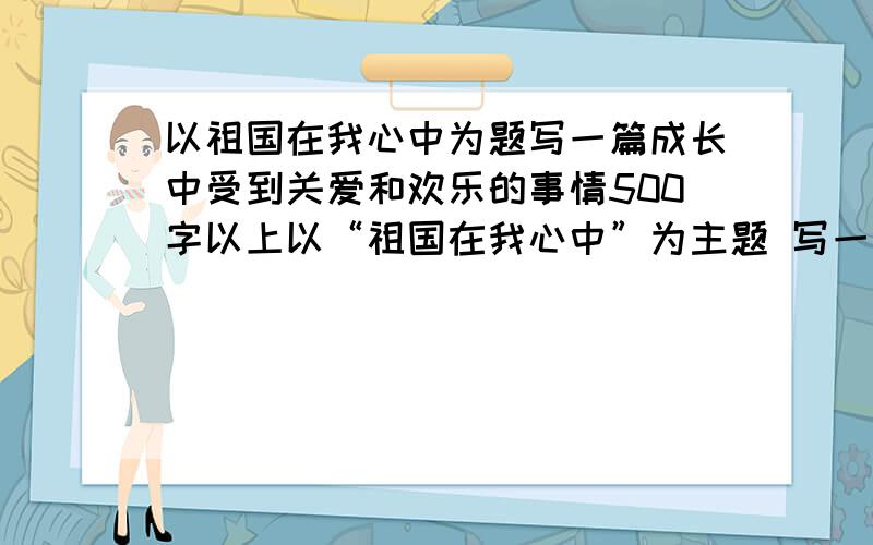 以祖国在我心中为题写一篇成长中受到关爱和欢乐的事情500字以上以“祖国在我心中”为主题 写一件生活中关爱和欢乐的事。综合在一起写~