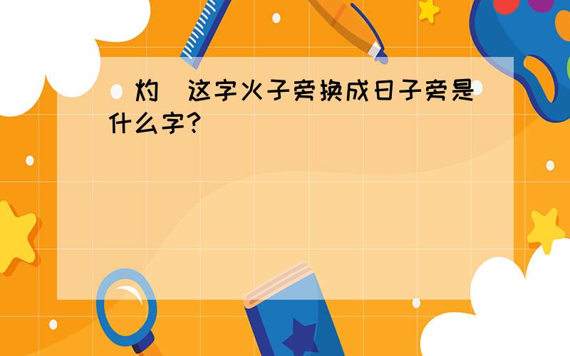 （灼）这字火子旁换成日子旁是什么字?