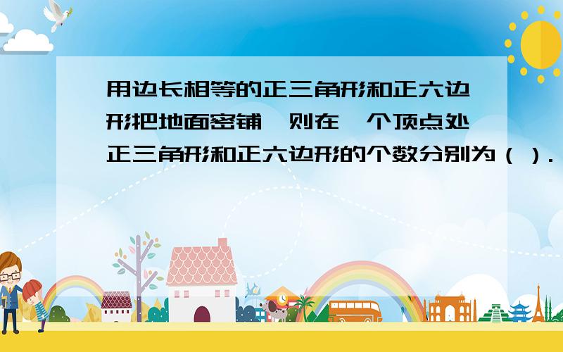 用边长相等的正三角形和正六边形把地面密铺,则在一个顶点处正三角形和正六边形的个数分别为（）.