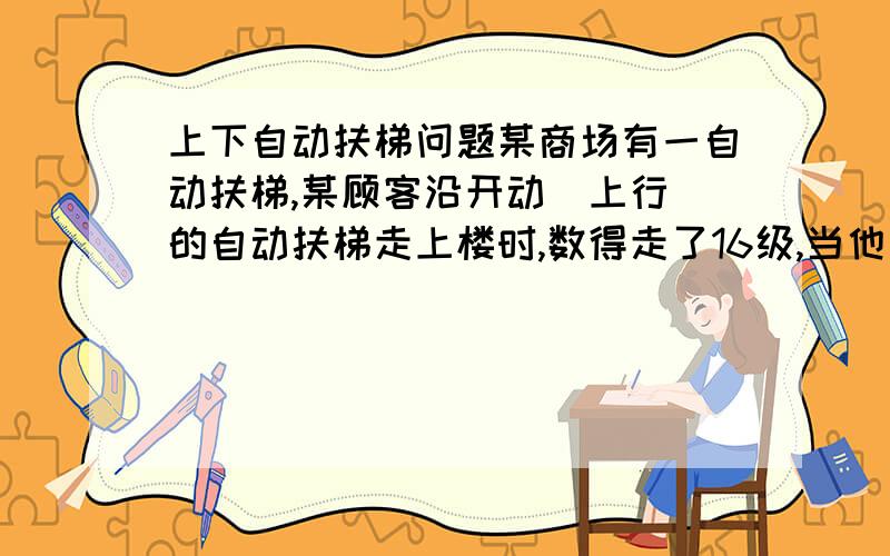 上下自动扶梯问题某商场有一自动扶梯,某顾客沿开动（上行）的自动扶梯走上楼时,数得走了16级,当他以同样的速度（相对电梯）沿开动（上行）的自动扶梯走下楼时,数得走了48级,则该自动