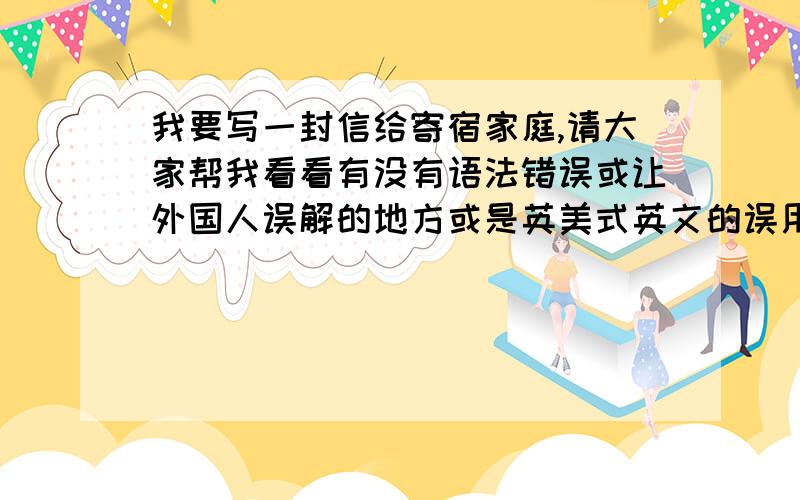 我要写一封信给寄宿家庭,请大家帮我看看有没有语法错误或让外国人误解的地方或是英美式英文的误用Dear Ryan and Kathy,This is Wang Haishu.My English name is Tom,so call me Tom is OK.My flight is on January 31,fro