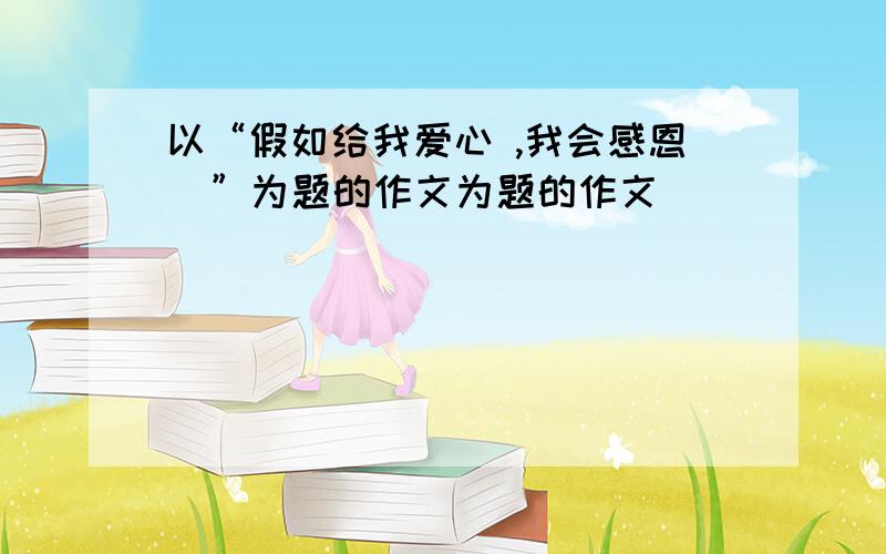 以“假如给我爱心 ,我会感恩  ”为题的作文为题的作文