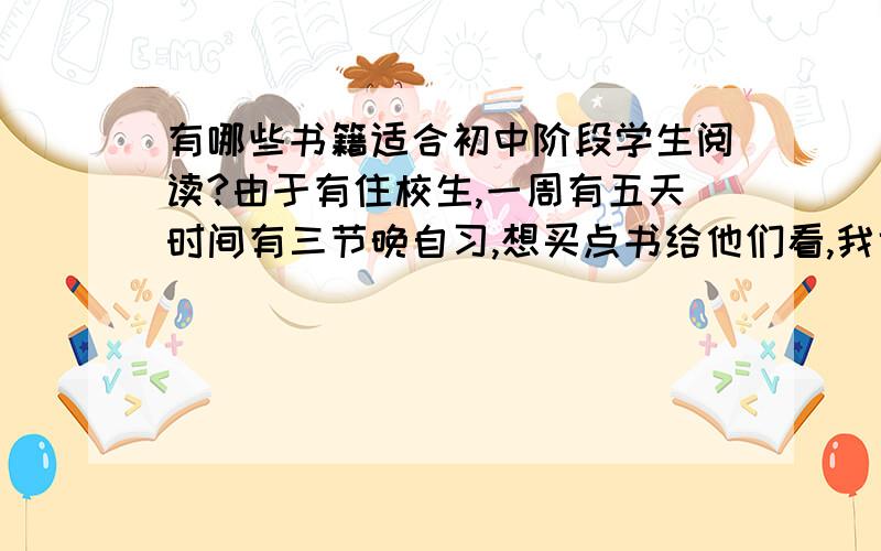 有哪些书籍适合初中阶段学生阅读?由于有住校生,一周有五天时间有三节晚自习,想买点书给他们看,我也轻松许多.希望大家推荐一点好书,对学生的成长有所帮助,如果您有多的时间,请你注明