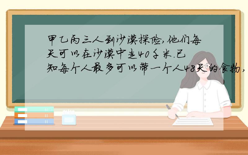 甲乙丙三人到沙漠探险,他们每天可以在沙漠中走40千米.已知每个人最多可以带一个人48天的食物,如果可以将部分食物和水存放在途中,以备某人返回取用,那么他们之中的某个人最多可以深入