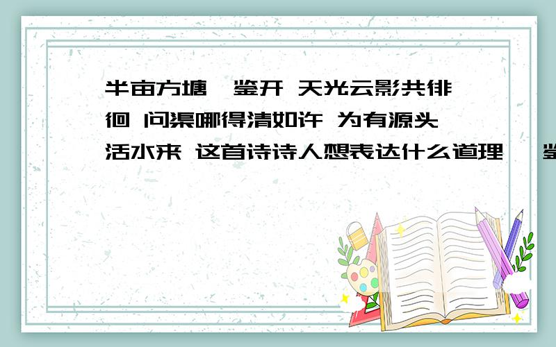 半亩方塘一鉴开 天光云影共徘徊 问渠哪得清如许 为有源头活水来 这首诗诗人想表达什么道理 一鉴开的意思