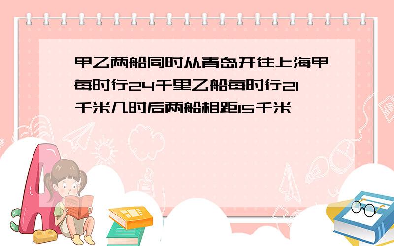 甲乙两船同时从青岛开往上海甲每时行24千里乙船每时行21千米几时后两船相距15千米