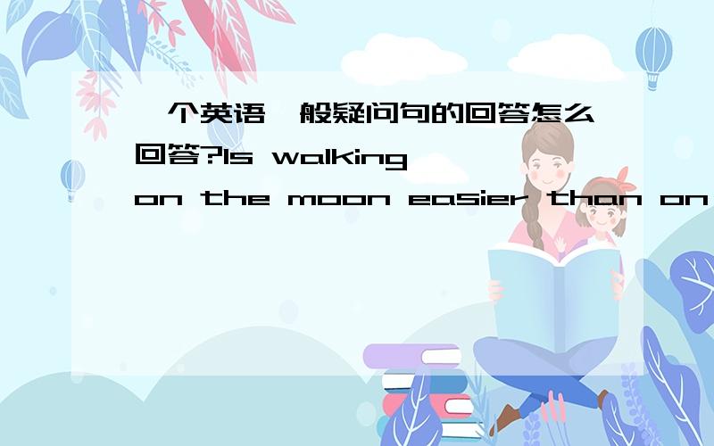 一个英语一般疑问句的回答怎么回答?Is walking on the moon easier than on the earth?怎么回答?