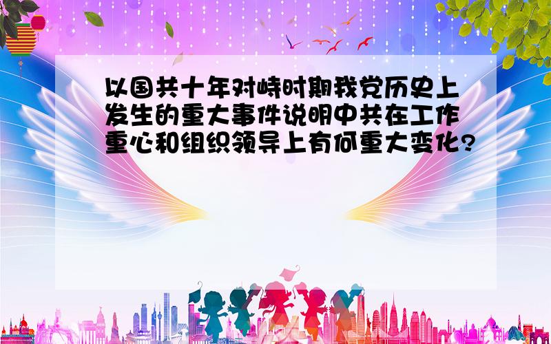 以国共十年对峙时期我党历史上发生的重大事件说明中共在工作重心和组织领导上有何重大变化?