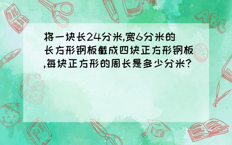 将一块长24分米,宽6分米的长方形钢板截成四块正方形钢板,每块正方形的周长是多少分米?