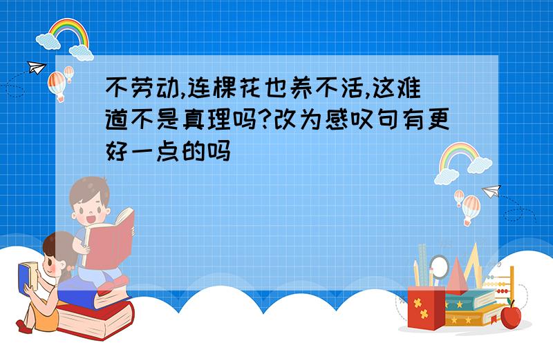 不劳动,连棵花也养不活,这难道不是真理吗?改为感叹句有更好一点的吗