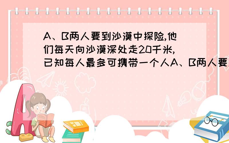 A、B两人要到沙漠中探险,他们每天向沙漠深处走20千米,已知每人最多可携带一个人A、B两人要到沙漠中探险,他们每天向沙漠深处走20千米,已知每人最多可携带一人24天的食物和水,如果将部分