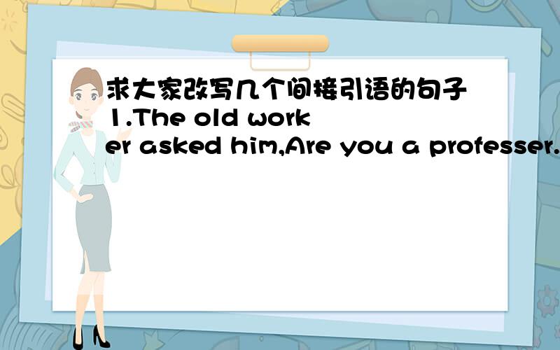 求大家改写几个间接引语的句子1.The old worker asked him,Are you a professer.2.He asked me,will you sit for the exans on wednesday?3.Mother asked me where have you doing.4.she asked mick,what are you doing.5.peoplemay ask,how does a compu