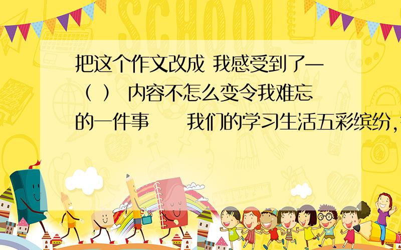 把这个作文改成 我感受到了—（ ） 内容不怎么变令我难忘的一件事　　我们的学习生活五彩缤纷,每天都会发生许许多多有意义的事情,或欢喜,或感动.然而,最令我难忘的,却是刚刚步入初一