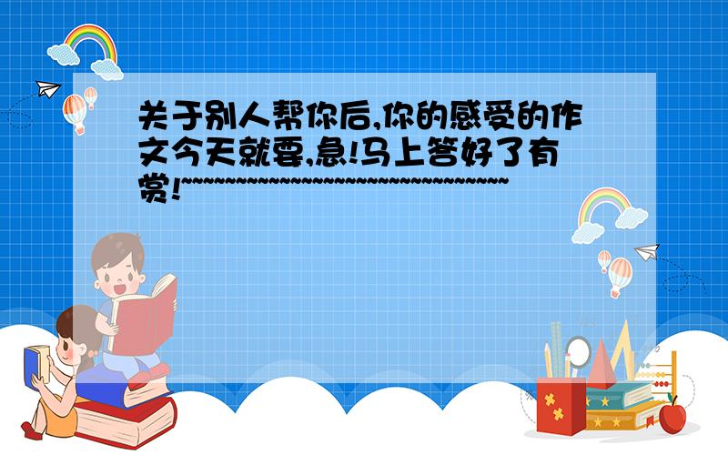 关于别人帮你后,你的感受的作文今天就要,急!马上答好了有赏!~~~~~~~~~~~~~~~~~~~~~~~~~~~~~~