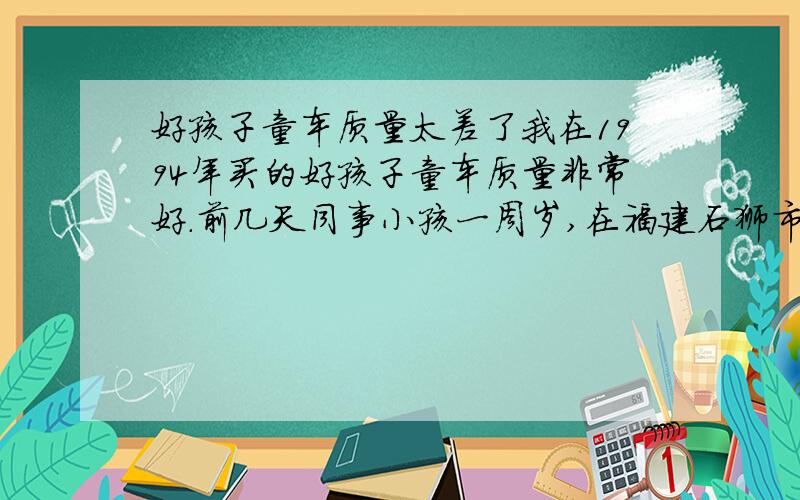 好孩子童车质量太差了我在1994年买的好孩子童车质量非常好.前几天同事小孩一周岁,在福建石狮市的永辉超市,买了一台1264型号的童车,送给同事.结果过了一天,同事就说车坏了,链条经常掉,车