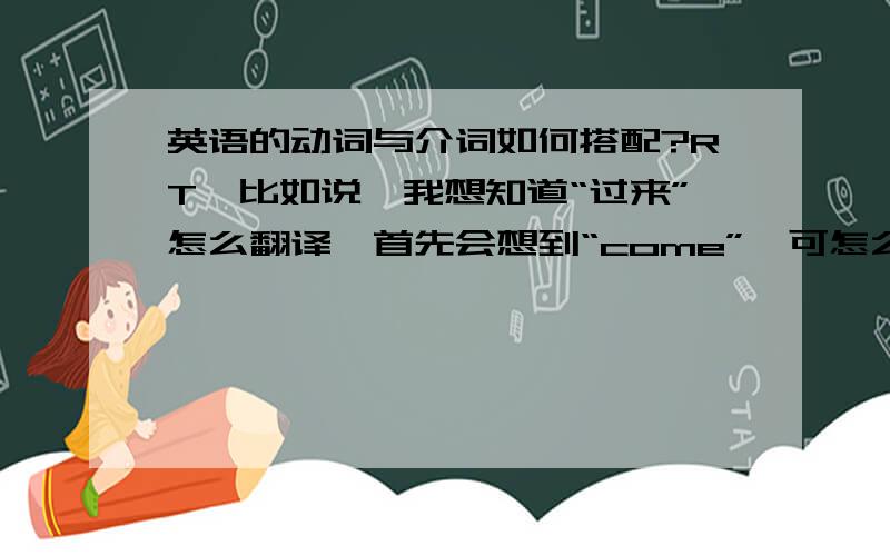 英语的动词与介词如何搭配?RT,比如说,我想知道“过来”怎么翻译,首先会想到“come”,可怎么知道接的是什么介词?“on”“to”等等.还有,给一个词组,如何知道它是什么意思（已知道动词意思