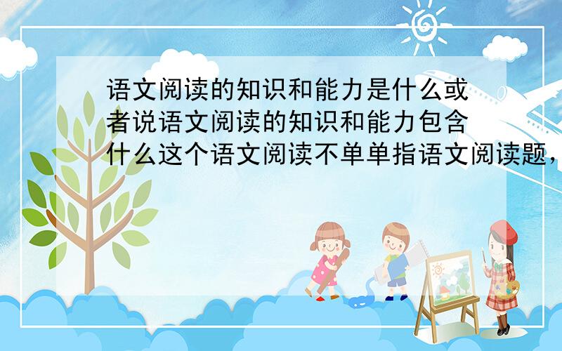 语文阅读的知识和能力是什么或者说语文阅读的知识和能力包含什么这个语文阅读不单单指语文阅读题，是语文的一个整体概念