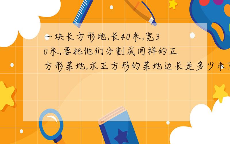 一块长方形地,长40米,宽30米,要把他们分割成同样的正方形菜地,求正方形的菜地边长是多少米?