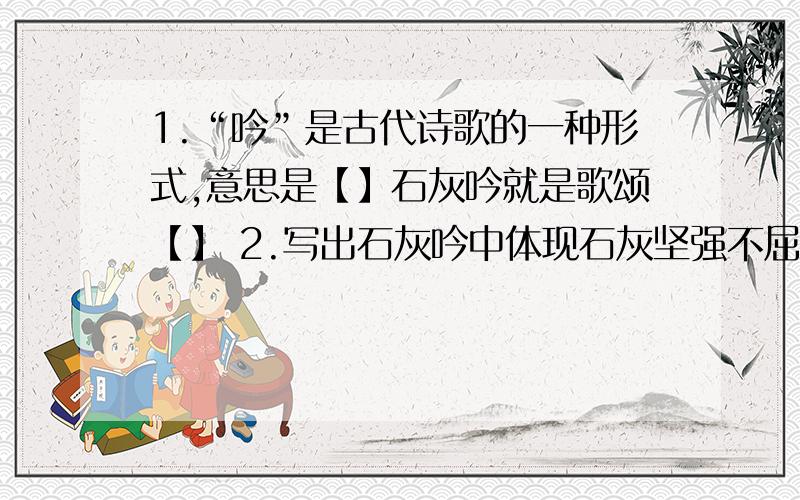 1.“吟”是古代诗歌的一种形式,意思是【】石灰吟就是歌颂【】 2.写出石灰吟中体现石灰坚强不屈的词语3、石灰吟中最有名的句子是【】