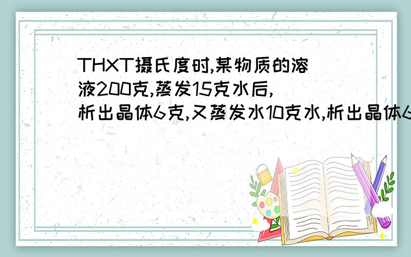 THXT摄氏度时,某物质的溶液200克,蒸发15克水后,析出晶体6克,又蒸发水10克水,析出晶体6克.再蒸发10克水,则此时析出的晶体的质量为多少?能否解释清楚点512245224:第一次的数据用不上吗?