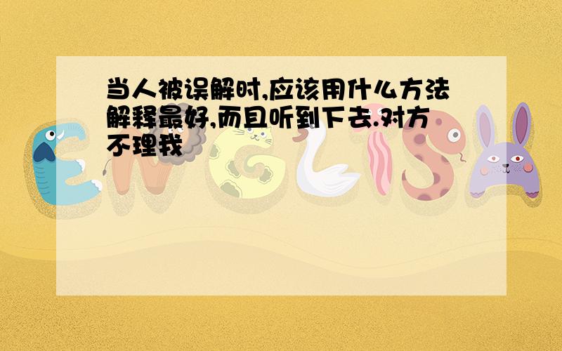 当人被误解时,应该用什么方法解释最好,而且听到下去.对方不理我