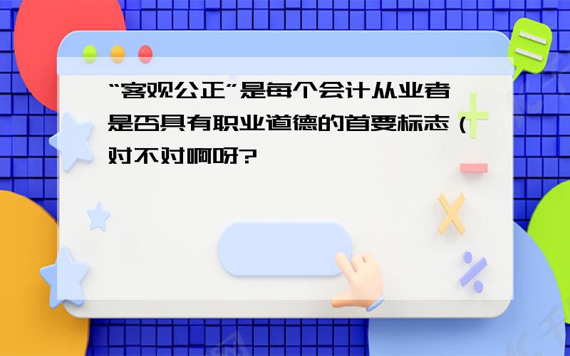 “客观公正”是每个会计从业者是否具有职业道德的首要标志（对不对啊呀?