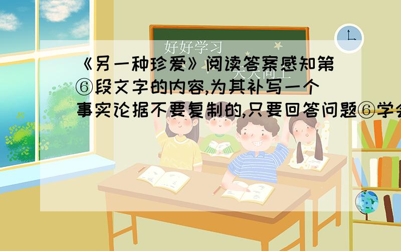 《另一种珍爱》阅读答案感知第⑥段文字的内容,为其补写一个事实论据不要复制的,只要回答问题⑥学会爱自己。不是让我们虐待自己苛求自己，而是让我们在最痛楚无助最孤立无援的时候