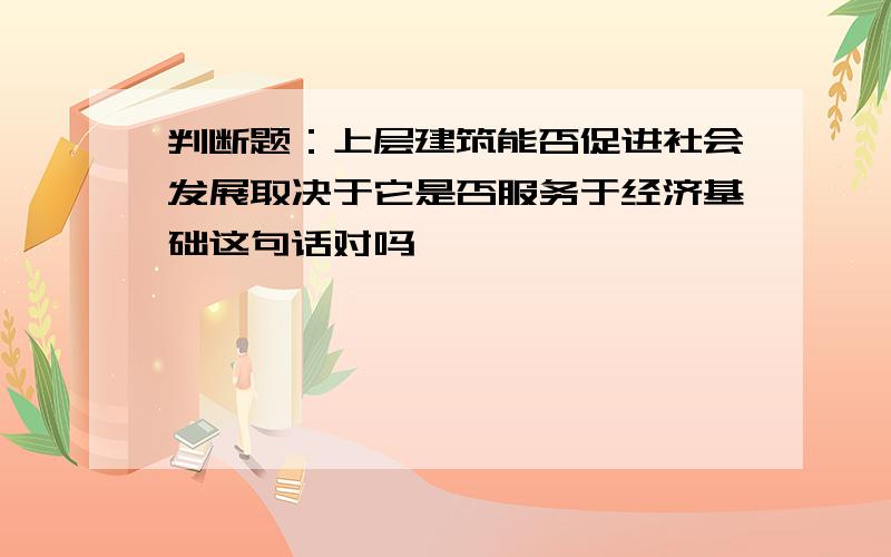 判断题：上层建筑能否促进社会发展取决于它是否服务于经济基础这句话对吗