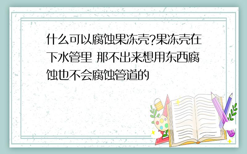 什么可以腐蚀果冻壳?果冻壳在下水管里 那不出来想用东西腐蚀也不会腐蚀管道的