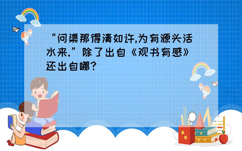 “问渠那得清如许,为有源头活水来.”除了出自《观书有感》还出自哪?