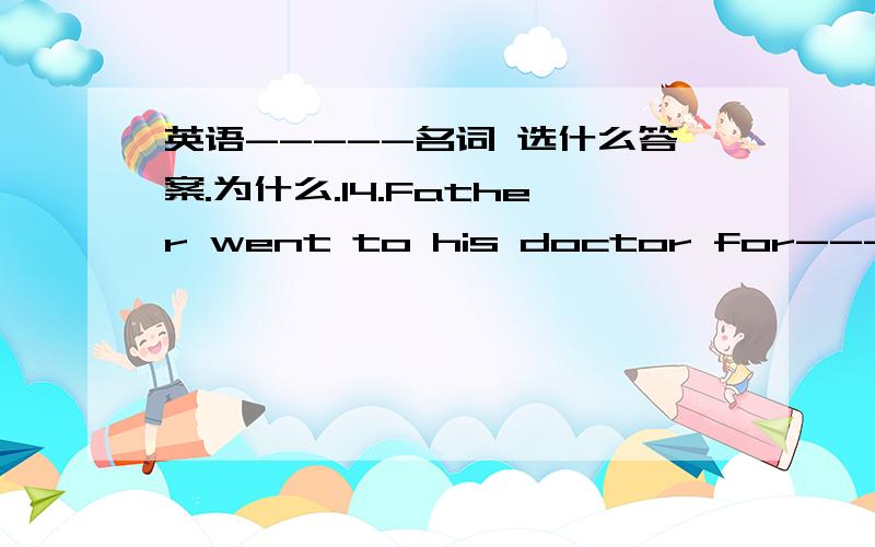 英语-----名词 选什么答案.为什么.14.Father went to his doctor for-----.A.an advice B.advice C.advices D.the advices15.The house is not mine.It belongs to-------.A.Zhangs B.the Zhangs C.Zhang's D.Zhangs'