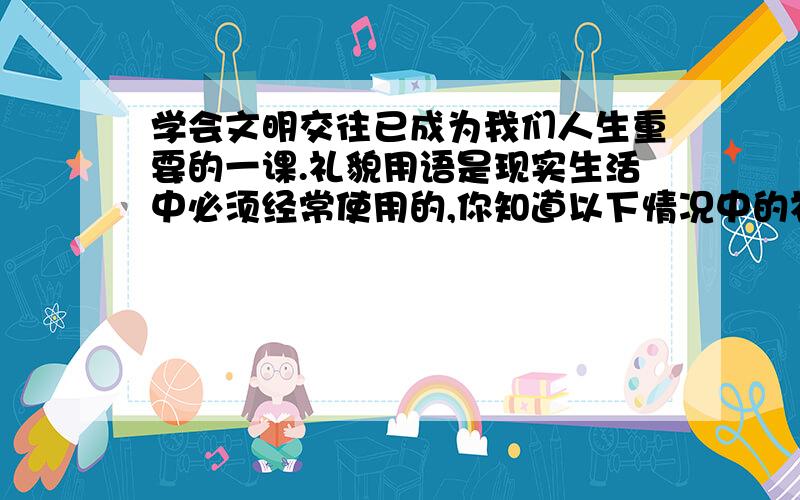 学会文明交往已成为我们人生重要的一课.礼貌用语是现实生活中必须经常使用的,你知道以下情况中的礼貌...学会文明交往已成为我们人生重要的一课.礼貌用语是现实生活中必须经常使用的,