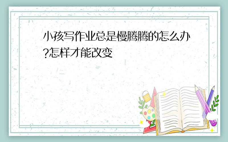 小孩写作业总是慢腾腾的怎么办?怎样才能改变