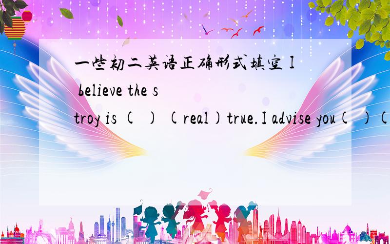 一些初二英语正确形式填空 I believe the stroy is ( ) (real)true.I advise you( )(talk)about your trouble with your parents.Some students are practicing ( )(dance)Can I borrow your distionary?I( )(leave)mine at home,