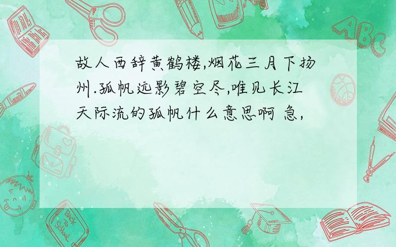 故人西辞黄鹤楼,烟花三月下扬州.孤帆远影碧空尽,唯见长江天际流的孤帆什么意思啊 急,