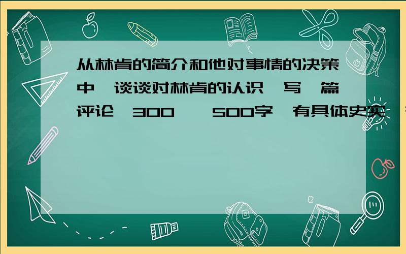 从林肯的简介和他对事情的决策中,谈谈对林肯的认识,写一篇评论,300——500字,有具体史实,有观点,最好是原创的