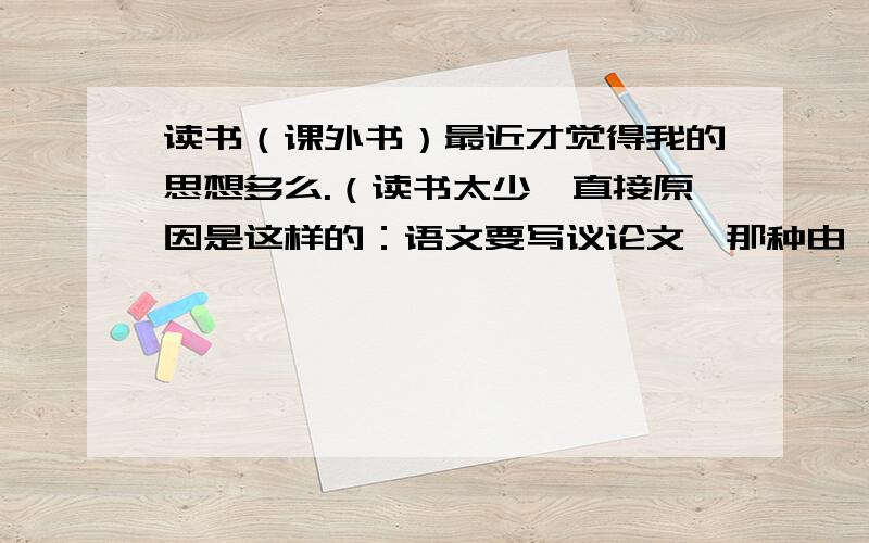 读书（课外书）最近才觉得我的思想多么.（读书太少,直接原因是这样的：语文要写议论文,那种由 社会现象 进行深入挖掘的议论文 才可能那最高分的我还有时间训练,但走不进社会,只能通