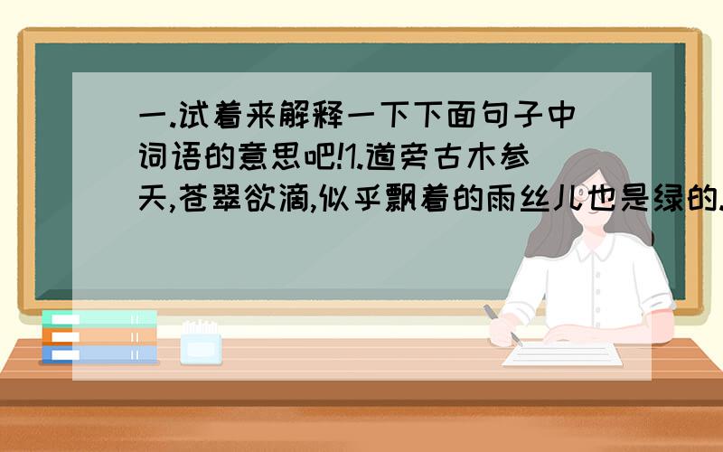 一.试着来解释一下下面句子中词语的意思吧!1.道旁古木参天,苍翠欲滴,似乎飘着的雨丝儿也是绿的.苍翠欲滴：2.却给人一种莽莽苍苍的感觉.莽莽苍苍：3.有的整片看来,布局宛然,如同一幅青