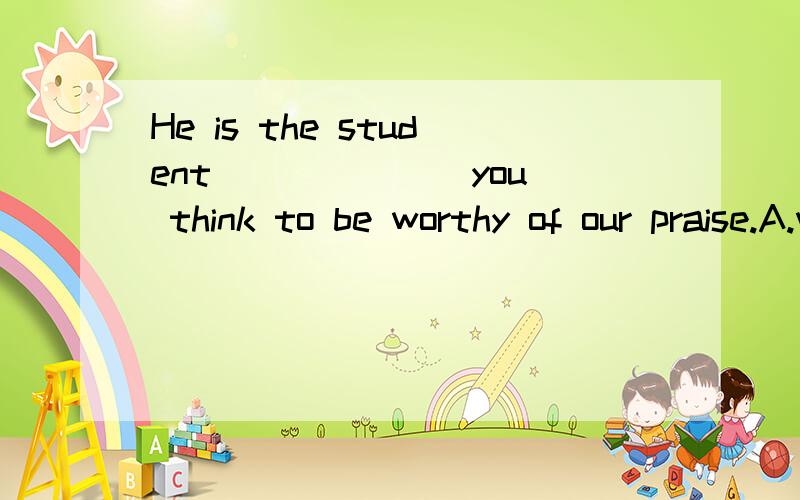 He is the student ______ you think to be worthy of our praise.A.which B.whom C.be D.him