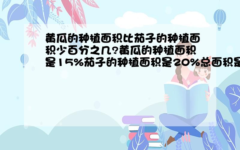 黄瓜的种植面积比茄子的种植面积少百分之几?黄瓜的种植面积是15%茄子的种植面积是20%总面积是600平方米