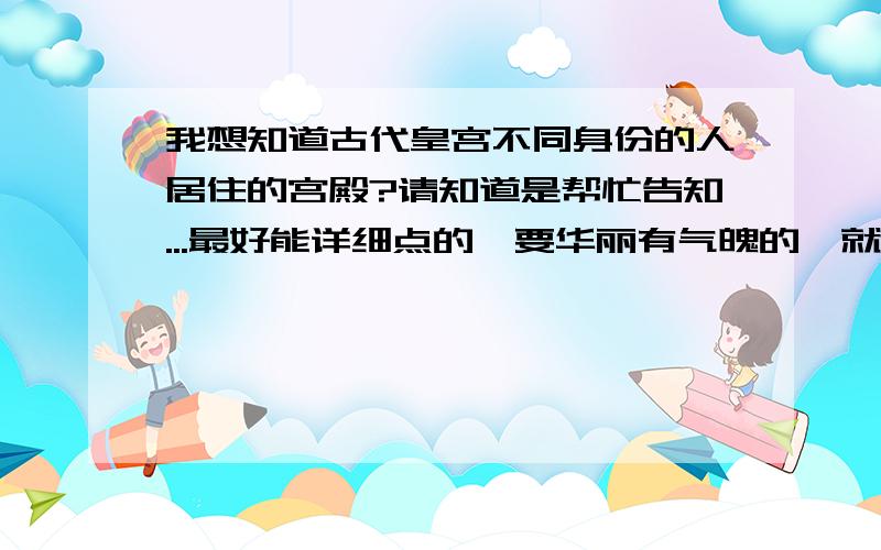 我想知道古代皇宫不同身份的人居住的宫殿?请知道是帮忙告知...最好能详细点的,要华丽有气魄的,就算是虚构的也没关系...像太子的宫殿等等...