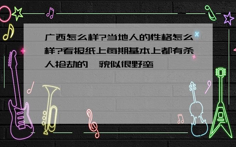 广西怎么样?当地人的性格怎么样?看报纸上每期基本上都有杀人抢劫的,貌似很野蛮