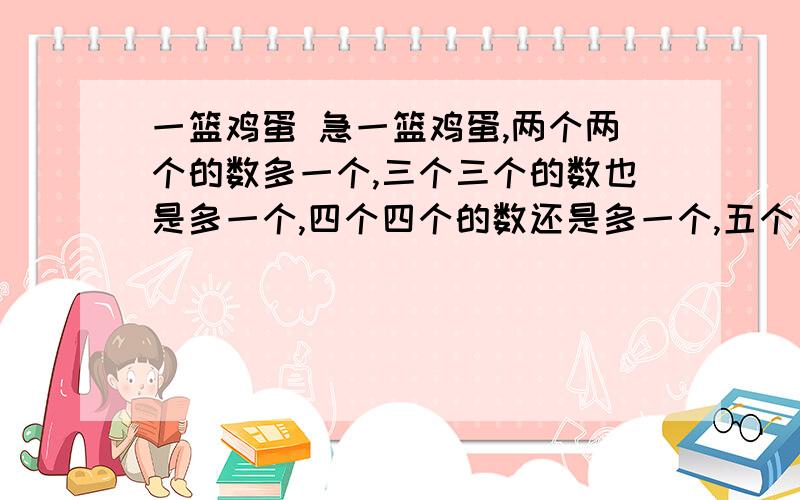 一篮鸡蛋 急一篮鸡蛋,两个两个的数多一个,三个三个的数也是多一个,四个四个的数还是多一个,五个五个的数少4个,这篮鸡蛋至少有多少个?