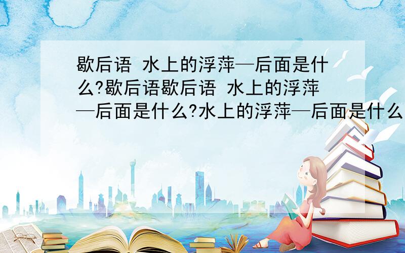 歇后语 水上的浮萍—后面是什么?歇后语歇后语 水上的浮萍—后面是什么?水上的浮萍—后面是什么?歇后语 水上的浮萍—后面是什歇后语 水上的浮萍—后面是什么?歇后语 水上的浮萍—歇后