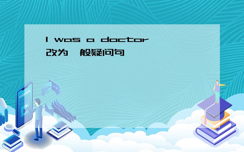 I was a doctor改为一般疑问句