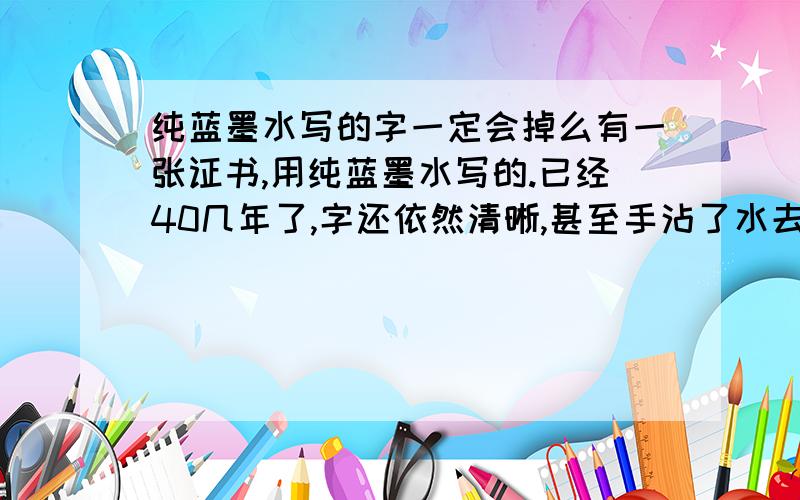 纯蓝墨水写的字一定会掉么有一张证书,用纯蓝墨水写的.已经40几年了,字还依然清晰,甚至手沾了水去擦都擦不掉.不是说纯蓝墨水遇水就褪色了么?为什么字迹40几年了还不褪色,是不是有什么