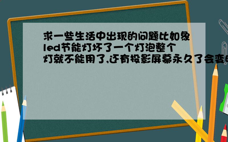 求一些生活中出现的问题比如象led节能灯坏了一个灯泡整个灯就不能用了,还有投影屏幕永久了会变暗,手机充电器没用多长时间就要因为手机的更换而仍掉了,还有啤酒平容易炸裂.先谢谢一楼